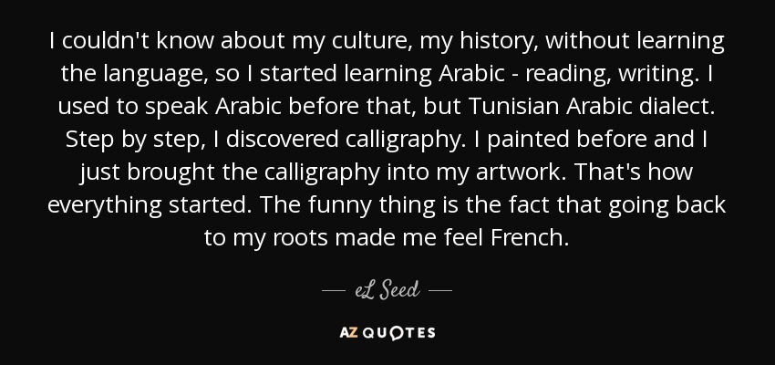 I couldn't know about my culture, my history, without learning the language, so I started learning Arabic - reading, writing. I used to speak Arabic before that, but Tunisian Arabic dialect. Step by step, I discovered calligraphy. I painted before and I just brought the calligraphy into my artwork. That's how everything started. The funny thing is the fact that going back to my roots made me feel French. - eL Seed