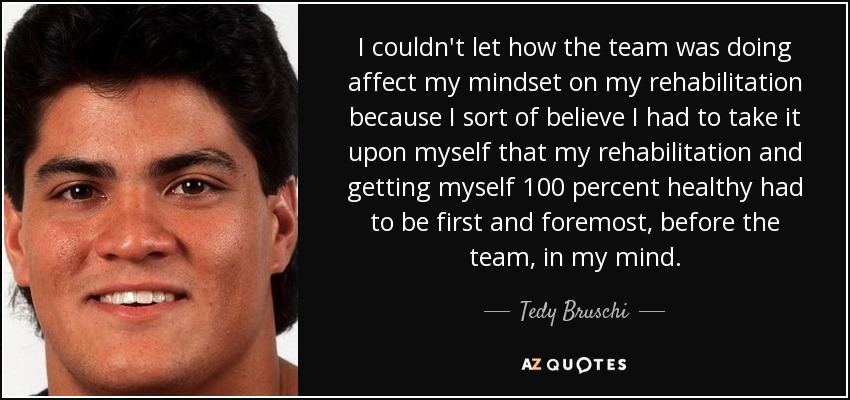 I couldn't let how the team was doing affect my mindset on my rehabilitation because I sort of believe I had to take it upon myself that my rehabilitation and getting myself 100 percent healthy had to be first and foremost, before the team, in my mind. - Tedy Bruschi