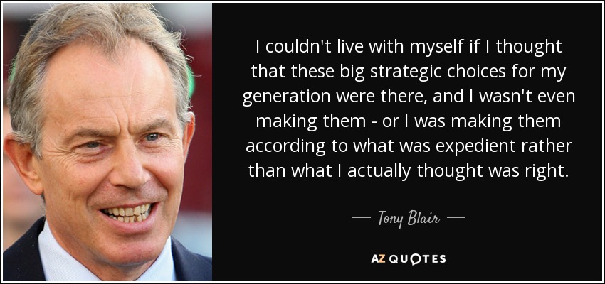 I couldn't live with myself if I thought that these big strategic choices for my generation were there, and I wasn't even making them - or I was making them according to what was expedient rather than what I actually thought was right. - Tony Blair