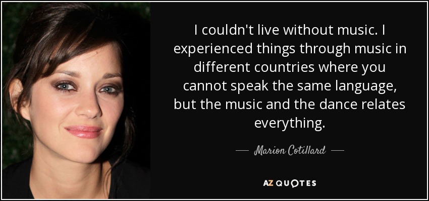 I couldn't live without music. I experienced things through music in different countries where you cannot speak the same language, but the music and the dance relates everything. - Marion Cotillard