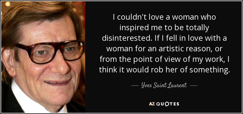 I couldn't love a woman who inspired me to be totally disinterested. If I fell in love with a woman for an artistic reason, or from the point of view of my work, I think it would rob her of something. - Yves Saint Laurent