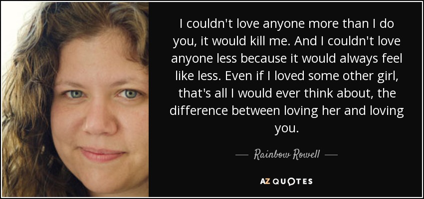 I couldn't love anyone more than I do you, it would kill me. And I couldn't love anyone less because it would always feel like less. Even if I loved some other girl, that's all I would ever think about, the difference between loving her and loving you. - Rainbow Rowell