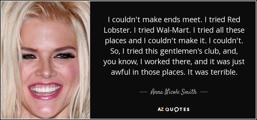 I couldn't make ends meet. I tried Red Lobster. I tried Wal-Mart. I tried all these places and I couldn't make it. I couldn't. So, I tried this gentlemen's club, and, you know, I worked there, and it was just awful in those places. It was terrible. - Anna Nicole Smith