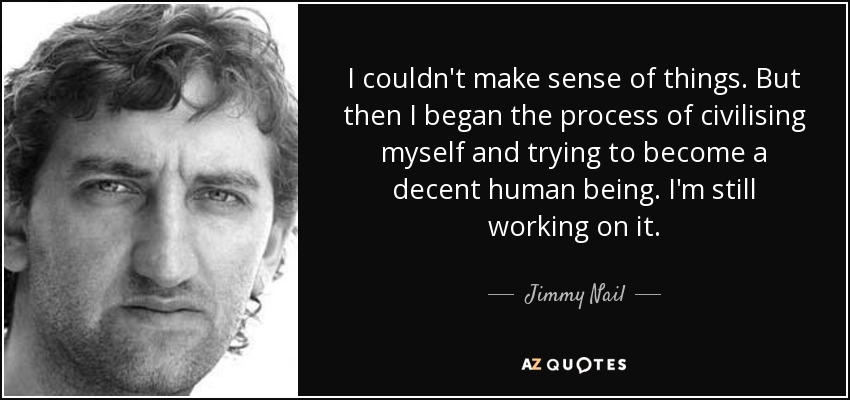 I couldn't make sense of things. But then I began the process of civilising myself and trying to become a decent human being. I'm still working on it. - Jimmy Nail