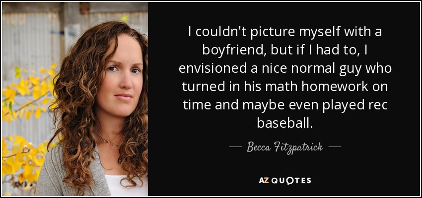 I couldn't picture myself with a boyfriend, but if I had to, I envisioned a nice normal guy who turned in his math homework on time and maybe even played rec baseball. - Becca Fitzpatrick