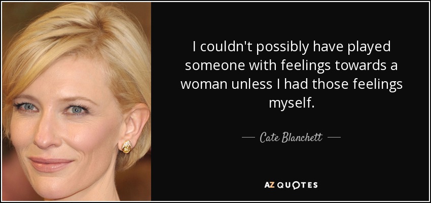 I couldn't possibly have played someone with feelings towards a woman unless I had those feelings myself. - Cate Blanchett