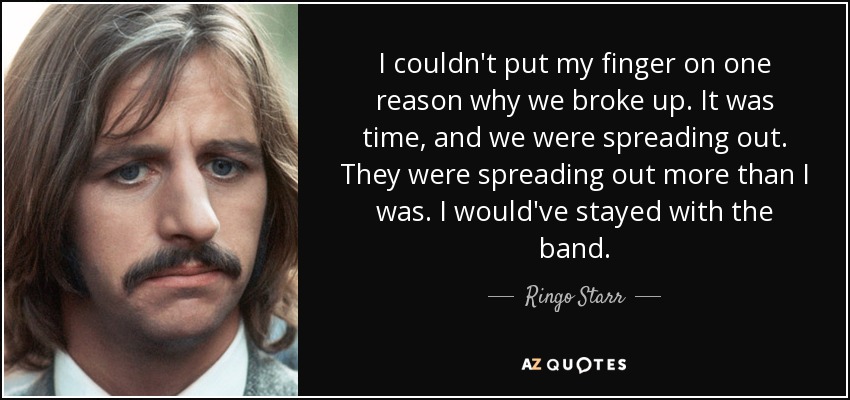 I couldn't put my finger on one reason why we broke up. It was time, and we were spreading out. They were spreading out more than I was. I would've stayed with the band. - Ringo Starr