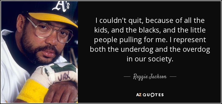 I couldn't quit, because of all the kids, and the blacks, and the little people pulling for me. I represent both the underdog and the overdog in our society. - Reggie Jackson
