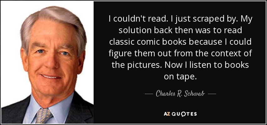 I couldn't read. I just scraped by. My solution back then was to read classic comic books because I could figure them out from the context of the pictures. Now I listen to books on tape. - Charles R. Schwab