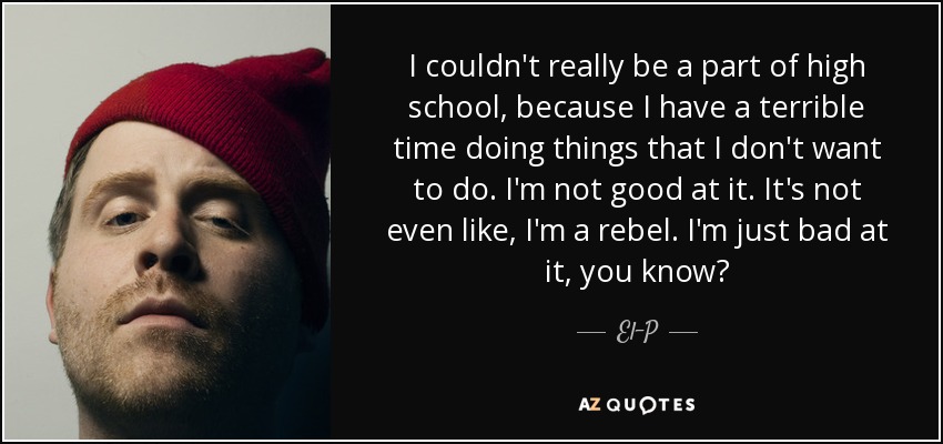 I couldn't really be a part of high school, because I have a terrible time doing things that I don't want to do. I'm not good at it. It's not even like, I'm a rebel. I'm just bad at it, you know? - El-P