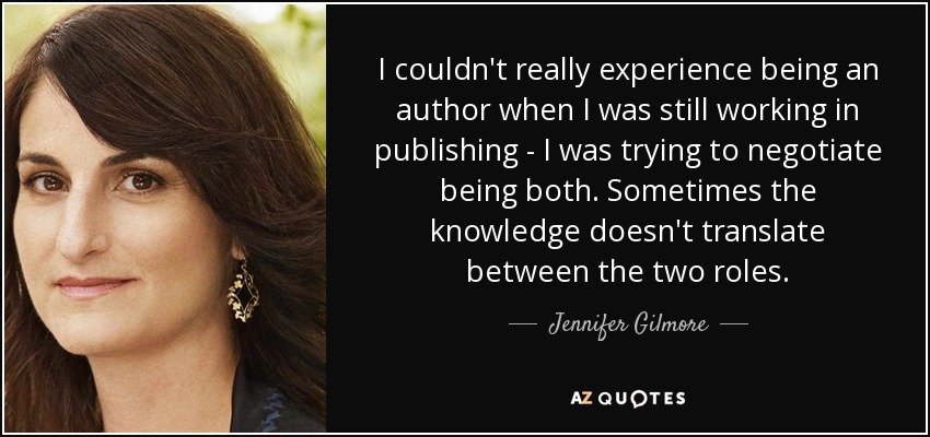 I couldn't really experience being an author when I was still working in publishing - I was trying to negotiate being both. Sometimes the knowledge doesn't translate between the two roles. - Jennifer Gilmore