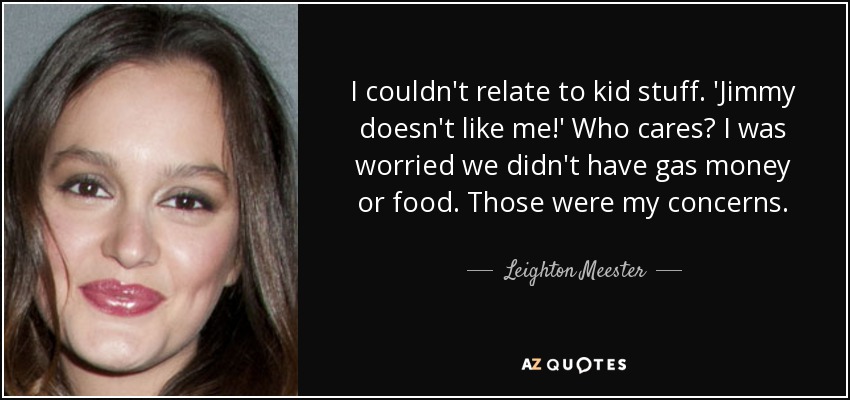 I couldn't relate to kid stuff. 'Jimmy doesn't like me!' Who cares? I was worried we didn't have gas money or food. Those were my concerns. - Leighton Meester
