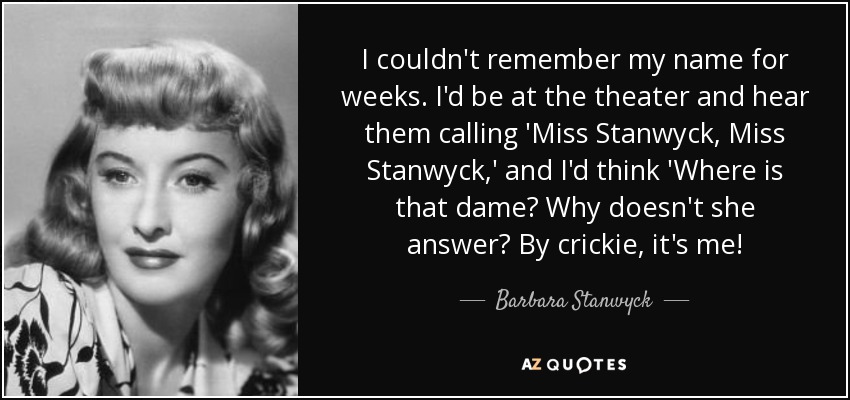 I couldn't remember my name for weeks. I'd be at the theater and hear them calling 'Miss Stanwyck, Miss Stanwyck,' and I'd think 'Where is that dame? Why doesn't she answer? By crickie, it's me! - Barbara Stanwyck