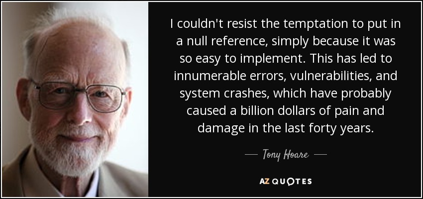 I couldn't resist the temptation to put in a null reference, simply because it was so easy to implement. This has led to innumerable errors, vulnerabilities, and system crashes, which have probably caused a billion dollars of pain and damage in the last forty years. - Tony Hoare