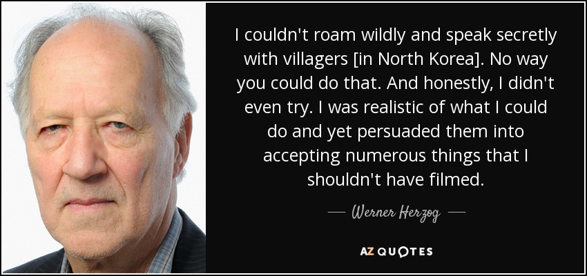 I couldn't roam wildly and speak secretly with villagers [in North Korea]. No way you could do that. And honestly, I didn't even try. I was realistic of what I could do and yet persuaded them into accepting numerous things that I shouldn't have filmed. - Werner Herzog