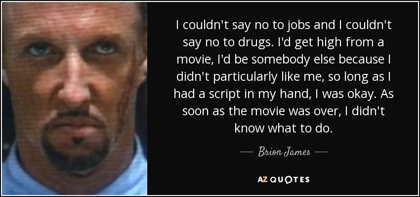 I couldn't say no to jobs and I couldn't say no to drugs. I'd get high from a movie, I'd be somebody else because I didn't particularly like me, so long as I had a script in my hand, I was okay. As soon as the movie was over, I didn't know what to do. - Brion James