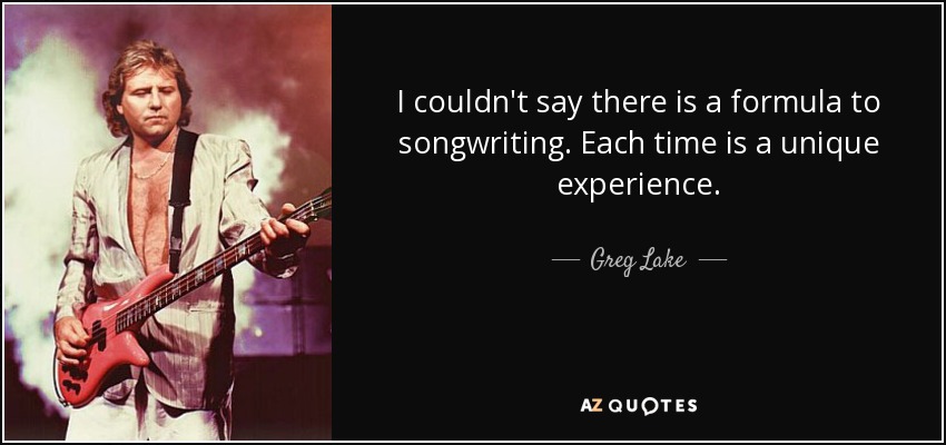 I couldn't say there is a formula to songwriting. Each time is a unique experience. - Greg Lake