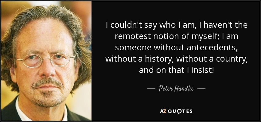 I couldn't say who I am, I haven't the remotest notion of myself; I am someone without antecedents, without a history, without a country, and on that I insist! - Peter Handke