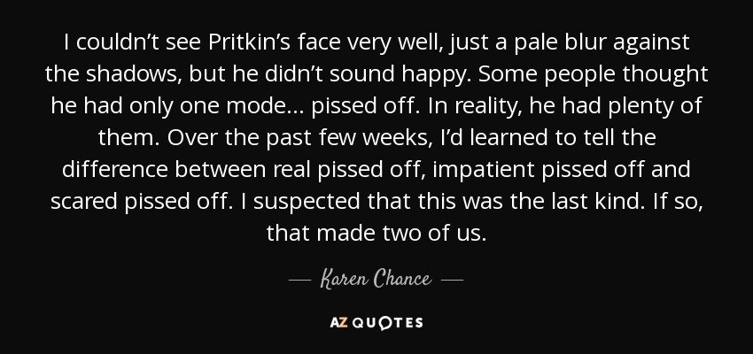 I couldn’t see Pritkin’s face very well, just a pale blur against the shadows, but he didn’t sound happy. Some people thought he had only one mode... pissed off. In reality, he had plenty of them. Over the past few weeks, I’d learned to tell the difference between real pissed off, impatient pissed off and scared pissed off. I suspected that this was the last kind. If so, that made two of us. - Karen Chance