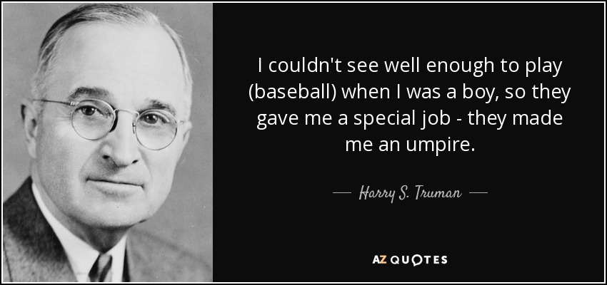 I couldn't see well enough to play (baseball) when I was a boy, so they gave me a special job - they made me an umpire. - Harry S. Truman