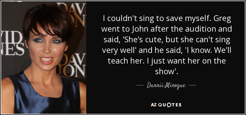 I couldn't sing to save myself. Greg went to John after the audition and said, 'She's cute, but she can't sing very well' and he said, 'I know. We'll teach her. I just want her on the show'. - Dannii Minogue
