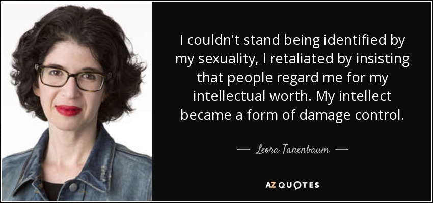 I couldn't stand being identified by my sexuality, I retaliated by insisting that people regard me for my intellectual worth. My intellect became a form of damage control. - Leora Tanenbaum