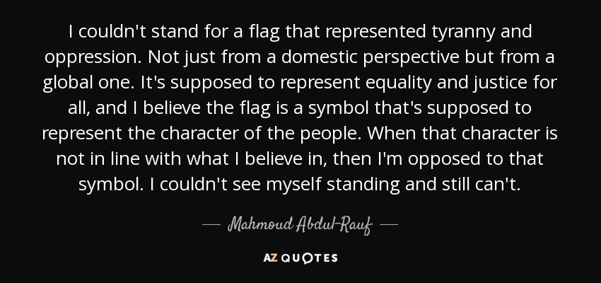 I couldn't stand for a flag that represented tyranny and oppression. Not just from a domestic perspective but from a global one. It's supposed to represent equality and justice for all, and I believe the flag is a symbol that's supposed to represent the character of the people. When that character is not in line with what I believe in, then I'm opposed to that symbol. I couldn't see myself standing and still can't. - Mahmoud Abdul-Rauf