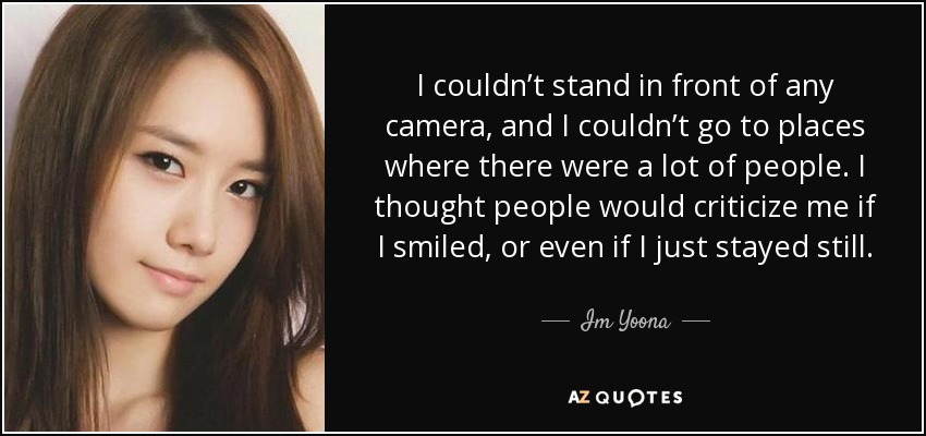 I couldn’t stand in front of any camera, and I couldn’t go to places where there were a lot of people. I thought people would criticize me if I smiled, or even if I just stayed still. - Im Yoona