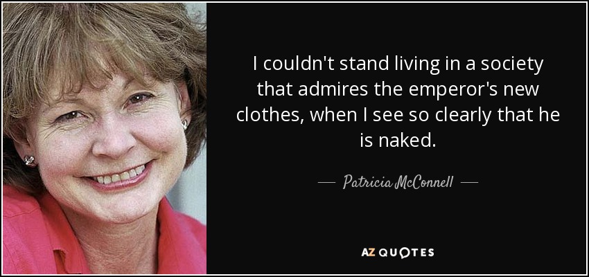 I couldn't stand living in a society that admires the emperor's new clothes, when I see so clearly that he is naked. - Patricia McConnell