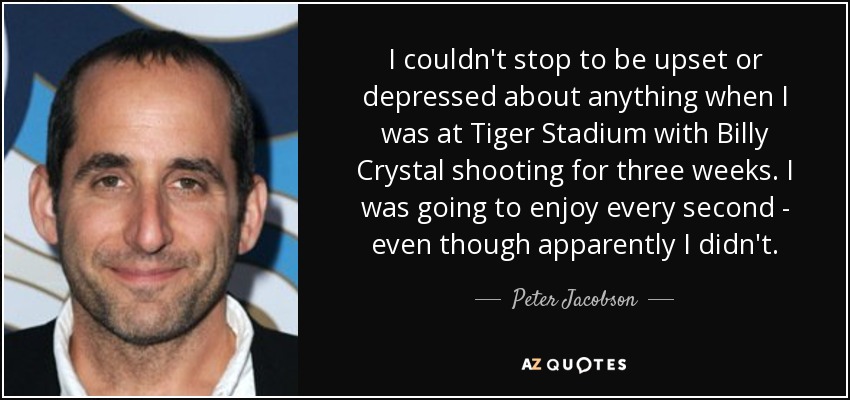 I couldn't stop to be upset or depressed about anything when I was at Tiger Stadium with Billy Crystal shooting for three weeks. I was going to enjoy every second - even though apparently I didn't. - Peter Jacobson