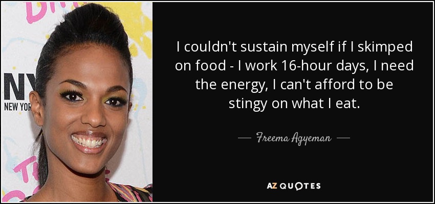 I couldn't sustain myself if I skimped on food - I work 16-hour days, I need the energy, I can't afford to be stingy on what I eat. - Freema Agyeman