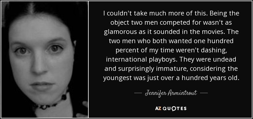 I couldn't take much more of this. Being the object two men competed for wasn't as glamorous as it sounded in the movies. The two men who both wanted one hundred percent of my time weren't dashing, international playboys. They were undead and surprisingly immature, considering the youngest was just over a hundred years old. - Jennifer Armintrout