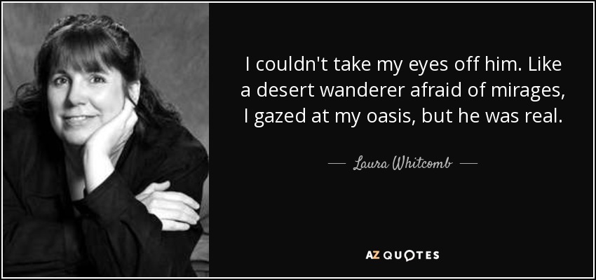 I couldn't take my eyes off him. Like a desert wanderer afraid of mirages, I gazed at my oasis, but he was real. - Laura Whitcomb