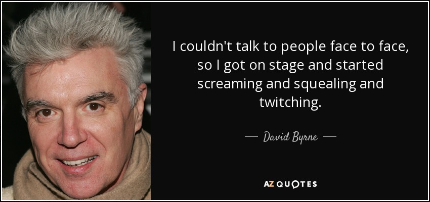 I couldn't talk to people face to face, so I got on stage and started screaming and squealing and twitching. - David Byrne