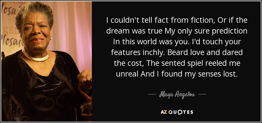 I couldn't tell fact from fiction, Or if the dream was true My only sure prediction In this world was you. I'd touch your features inchly. Beard love and dared the cost, The sented spiel reeled me unreal And I found my senses lost. - Maya Angelou