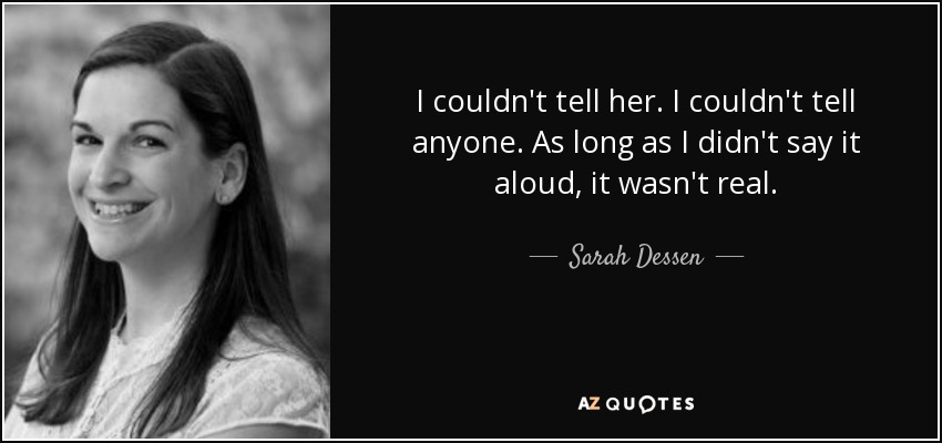 I couldn't tell her. I couldn't tell anyone. As long as I didn't say it aloud, it wasn't real. - Sarah Dessen