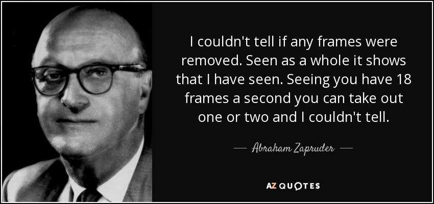 I couldn't tell if any frames were removed. Seen as a whole it shows that I have seen. Seeing you have 18 frames a second you can take out one or two and I couldn't tell. - Abraham Zapruder