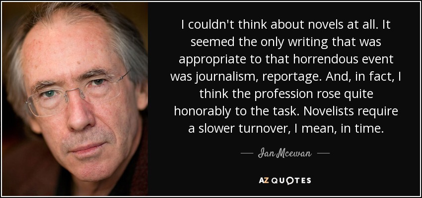 I couldn't think about novels at all. It seemed the only writing that was appropriate to that horrendous event was journalism, reportage. And, in fact, I think the profession rose quite honorably to the task. Novelists require a slower turnover, I mean, in time. - Ian Mcewan