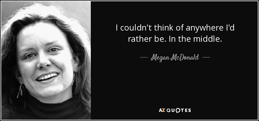 I couldn't think of anywhere I'd rather be. In the middle. - Megan McDonald