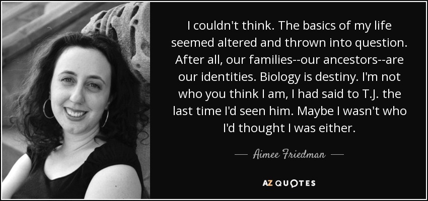 I couldn't think. The basics of my life seemed altered and thrown into question. After all, our families--our ancestors--are our identities. Biology is destiny. I'm not who you think I am, I had said to T.J. the last time I'd seen him. Maybe I wasn't who I'd thought I was either. - Aimee Friedman