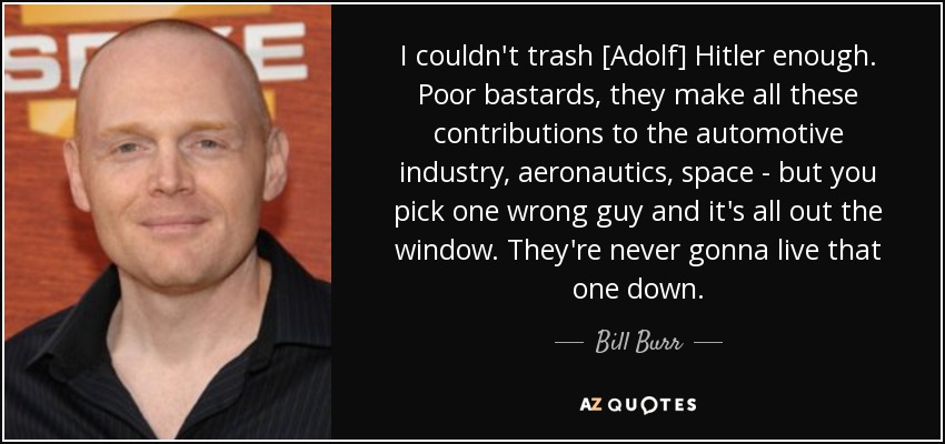 I couldn't trash [Adolf] Hitler enough. Poor bastards, they make all these contributions to the automotive industry, aeronautics, space - but you pick one wrong guy and it's all out the window. They're never gonna live that one down. - Bill Burr