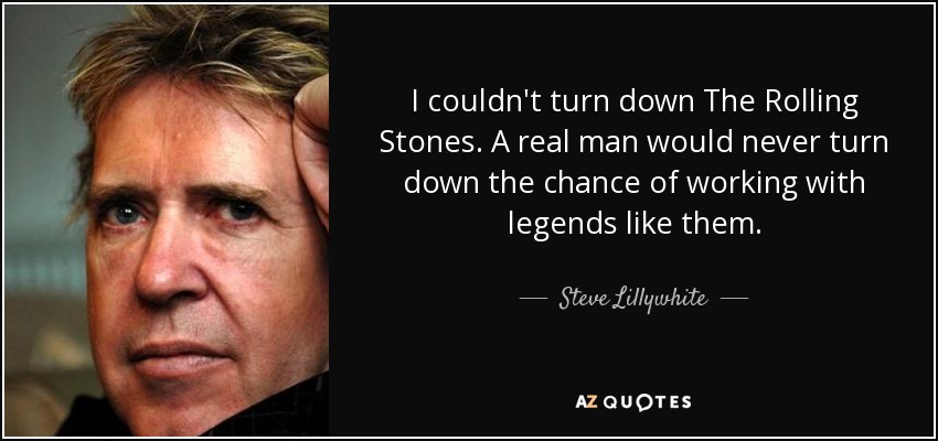 I couldn't turn down The Rolling Stones. A real man would never turn down the chance of working with legends like them. - Steve Lillywhite