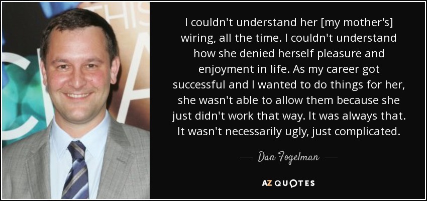 I couldn't understand her [my mother's] wiring, all the time. I couldn't understand how she denied herself pleasure and enjoyment in life. As my career got successful and I wanted to do things for her, she wasn't able to allow them because she just didn't work that way. It was always that. It wasn't necessarily ugly, just complicated. - Dan Fogelman