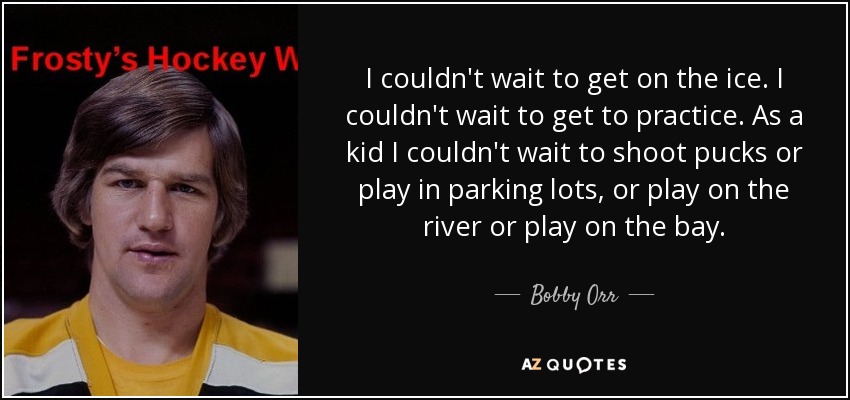 I couldn't wait to get on the ice. I couldn't wait to get to practice. As a kid I couldn't wait to shoot pucks or play in parking lots, or play on the river or play on the bay. - Bobby Orr