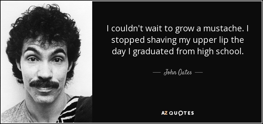 I couldn't wait to grow a mustache. I stopped shaving my upper lip the day I graduated from high school. - John Oates