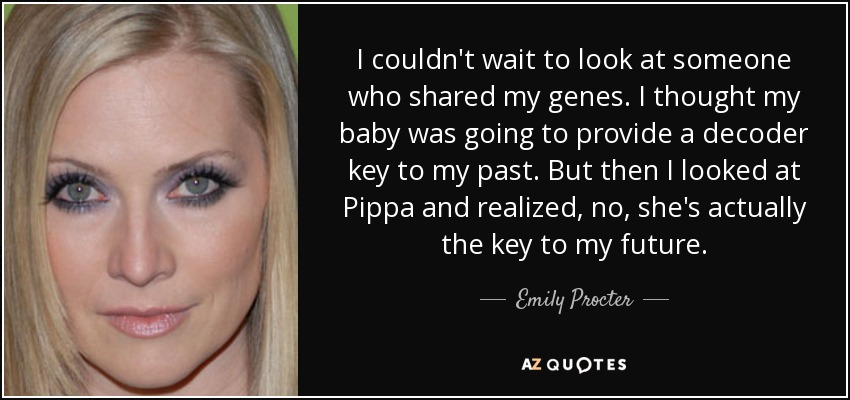 I couldn't wait to look at someone who shared my genes. I thought my baby was going to provide a decoder key to my past. But then I looked at Pippa and realized, no, she's actually the key to my future. - Emily Procter