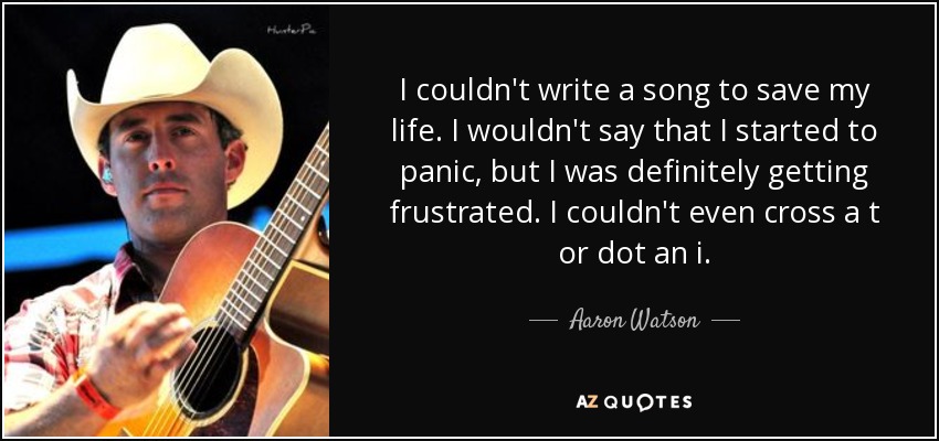 I couldn't write a song to save my life. I wouldn't say that I started to panic, but I was definitely getting frustrated. I couldn't even cross a t or dot an i. - Aaron Watson