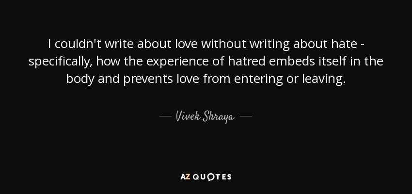 I couldn't write about love without writing about hate - specifically, how the experience of hatred embeds itself in the body and prevents love from entering or leaving. - Vivek Shraya