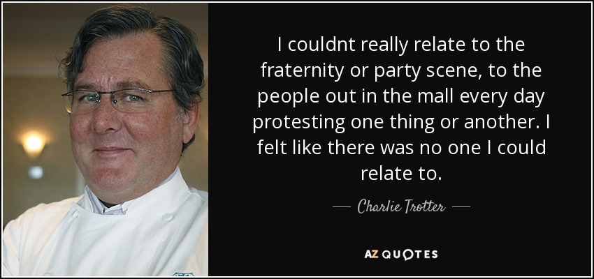 I couldnt really relate to the fraternity or party scene, to the people out in the mall every day protesting one thing or another. I felt like there was no one I could relate to. - Charlie Trotter