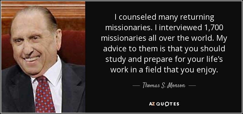 I counseled many returning missionaries. I interviewed 1,700 missionaries all over the world. My advice to them is that you should study and prepare for your life's work in a field that you enjoy. - Thomas S. Monson